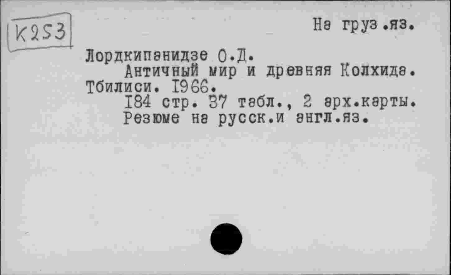 ﻿| K2S3
Нэ груз .яз.
Лордкипанидзе О.Д.
Античный мир и древняя Колхида. Тбилиси. 1966.
184 стр. 37 табл., 2 арх.карты.
Резюме Н8 русск.и 8НГЛ.ЯЗ.